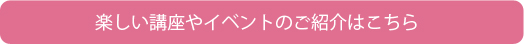 楽しい講座やイベントのご紹介はこちら